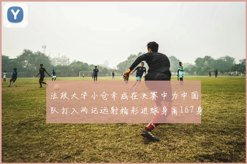 法政大学小仓幸成在决赛中为中国队打入两记远射精彩进球身高167身价25万欧