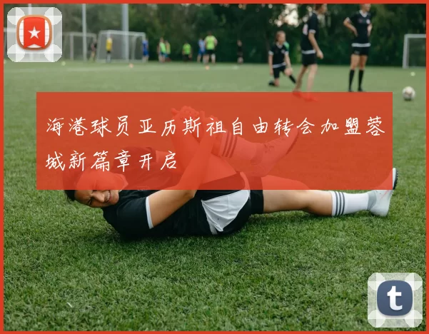 海港球员亚历斯祖自由转会加盟蓉城新篇章开启