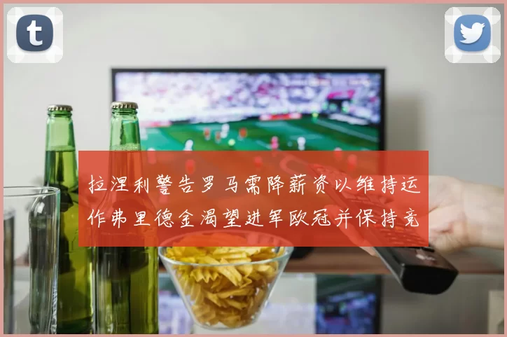 拉涅利警告罗马需降薪资以维持运作弗里德金渴望进军欧冠并保持竞争力