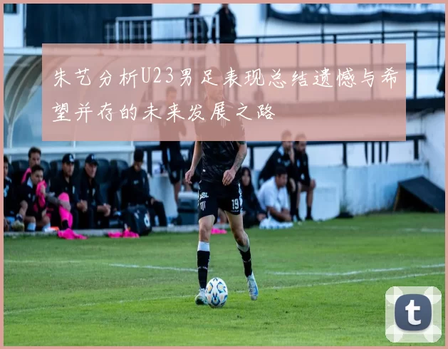 朱艺分析U23男足表现总结遗憾与希望并存的未来发展之路