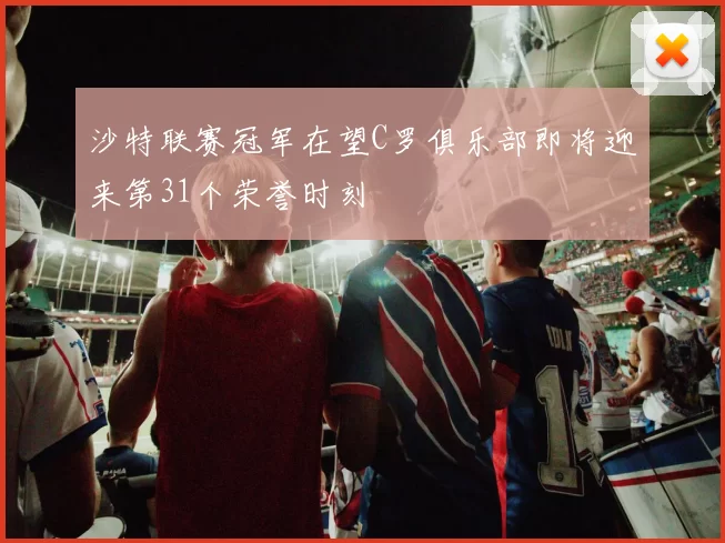 沙特联赛冠军在望C罗俱乐部即将迎来第31个荣誉时刻