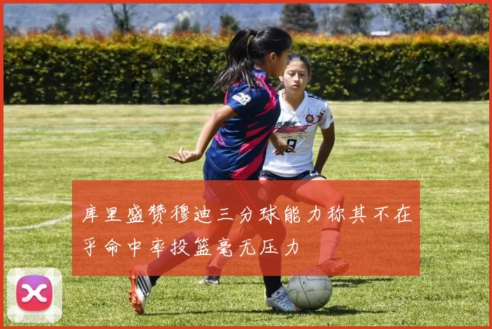 库里盛赞穆迪三分球能力称其不在乎命中率投篮毫无压力