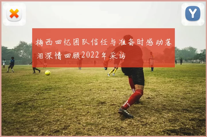 梅西回忆团队信任与准备时感动落泪深情回顾2022年采访