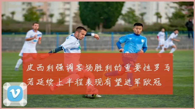 皮西利强调客场胜利的重要性罗马若延续上半程表现有望进军欧冠