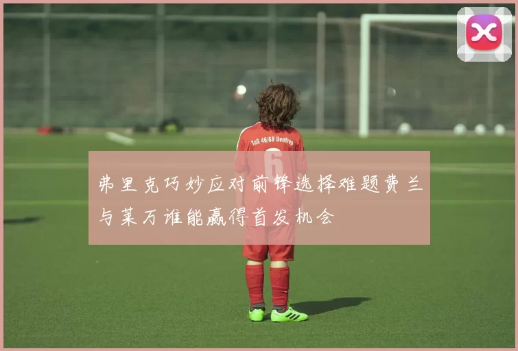 弗里克巧妙应对前锋选择难题费兰与莱万谁能赢得首发机会