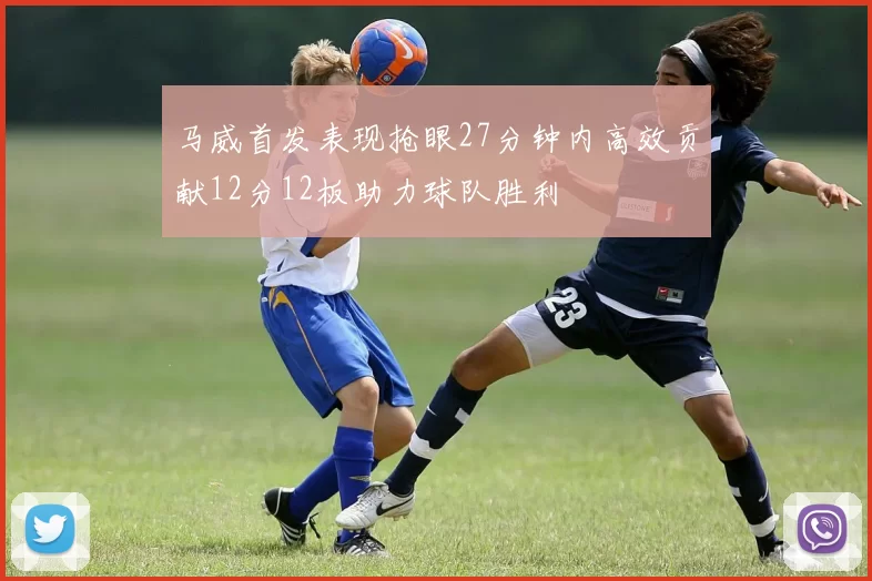 马威首发表现抢眼27分钟内高效贡献12分12板助力球队胜利